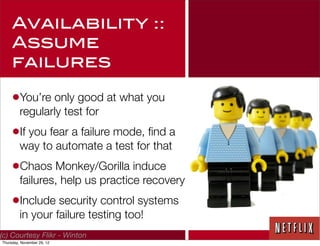 Availability ::
     Assume
     failures

     •You’re only good at what you
         regularly test for
     •If you fear a failure mode, ﬁnd a
         way to automate a test for that
     •Chaos Monkey/Gorilla induce
         failures, help us practice recovery
     •Include security control systems
         in your failure testing too!
(c) Courtesy Flikr - Winton
Thursday, November 29, 12
 