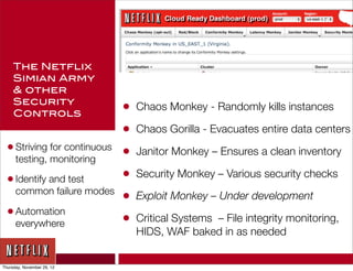 The Netflix
     Simian Army
     & other
     Security
     Controls                 •   Chaos Monkey - Randomly kills instances

                              •   Chaos Gorilla - Evacuates entire data centers
  • Striving for continuous   •   Janitor Monkey – Ensures a clean inventory
      testing, monitoring

  • Identify and test         •   Security Monkey – Various security checks
      common failure modes
                              •   Exploit Monkey – Under development
  • Automation
      everywhere              •   Critical Systems – File integrity monitoring,
                                  HIDS, WAF baked in as needed


Thursday, November 29, 12
 