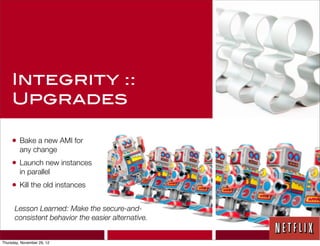 Integrity ::
     Upgrades

     • Bake a new AMI for
         any change
     • Launch new instances
         in parallel
     • Kill the old instances

      Lesson Learned: Make the secure-and-
      consistent behavior the easier alternative.


Thursday, November 29, 12
 