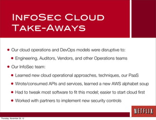 InfoSec Cloud
           Take-Aways

      • Our cloud operations and DevOps models were disruptive to:
        • Engineering, Auditors, Vendors, and other Operations teams
      • Our InfoSec team:
        • Learned new cloud operational approaches, techniques, our PaaS
        • Wrote/consumed APIs and services, learned a new AWS alphabet soup
        • Had to tweak most software to ﬁt this model; easier to start cloud ﬁrst
        • Worked with partners to implement new security controls

Thursday, November 29, 12
 