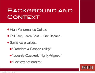 Background and
           Context

           • High Performance Culture
           • Fail Fast, Learn Fast ... Get Results
           • Some core values:
            • “Freedom & Responsibility”
            • “Loosely-Coupled, Highly-Aligned”
            • “Context not control”
Thursday, November 29, 12
 