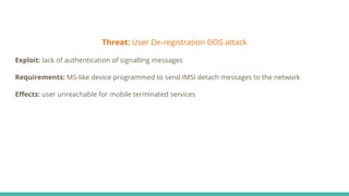 Threat: User De-registration DOS attack
Exploit: lack of authentication of signalling messages
Requirements: MS-like device programmed to send IMSI detach messages to the network
Eﬀects: user unreachable for mobile terminated services
 