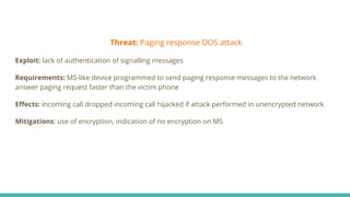 Threat: Paging response DOS attack
Exploit: lack of authentication of signalling messages
Requirements: MS-like device programmed to send paging response messages to the network
answer paging request faster than the victim phone
Eﬀects: incoming call dropped incoming call hijacked if attack performed in unencrypted network
Mitigations: use of encryption, indication of no encryption on MS
 