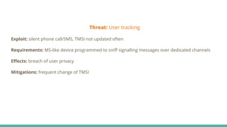 Threat: User tracking
Exploit: silent phone call/SMS, TMSI not updated often
Requirements: MS-like device programmed to sniﬀ signalling messages over dedicated channels
Eﬀects: breach of user privacy
Mitigations: frequent change of TMSI
 