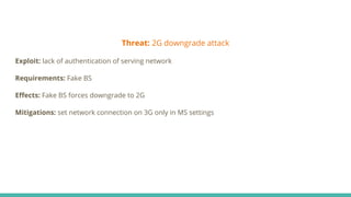 Threat: 2G downgrade attack
Exploit: lack of authentication of serving network
Requirements: Fake BS
Eﬀects: Fake BS forces downgrade to 2G
Mitigations: set network connection on 3G only in MS settings
 