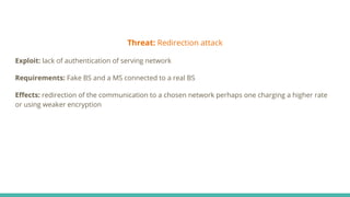 Threat: Redirection attack
Exploit: lack of authentication of serving network
Requirements: Fake BS and a MS connected to a real BS
Eﬀects: redirection of the communication to a chosen network perhaps one charging a higher rate
or using weaker encryption
 
