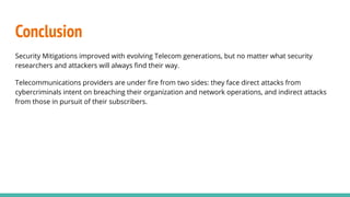 Conclusion
Security Mitigations improved with evolving Telecom generations, but no matter what security
researchers and attackers will always ﬁnd their way.
Telecommunications providers are under ﬁre from two sides: they face direct attacks from
cybercriminals intent on breaching their organization and network operations, and indirect attacks
from those in pursuit of their subscribers.
 