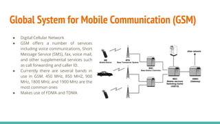 Global System for Mobile Communication (GSM)
● Digital Cellular Network
● GSM oﬀers a number of services
including voice communications, Short
Message Service (SMS), fax, voice mail,
and other supplemental services such
as call forwarding and caller ID.
● Currently there are several bands in
use in GSM. 450 MHz, 850 MHZ, 900
MHz, 1800 MHz, and 1900 MHz are the
most common ones
● Makes use of FDMA and TDMA
 