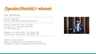 /Speaker/Harshit/> whoami
USER INFORMATION
---------------------------------------------------
Harshit Agrawal
RF and Telecom Security Researcher
---------------------------------------------------
Primary Research area includes
RF Security, Telecom Security,
and IOT Security
Speaker at conferences like RSAC USA,
HITBSecConf Amsterdam, Cyberweek UAE
----------------------------------------------------
Twitter: @harshitnic
Email: harshit[dot]nic[at]gmail[dot]com
LinkedIn: https://linkedin.com/in/harshitnic
 