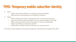 TMSI-Temporary mobile subscriber identity
● Goals
○ TMSI is used instead of IMSI as an a temporary subscriber identifier
○ TMSI prevents an eavesdropper from identifying of subscriber
● Usage
○ TMSI is assigned when IMSI is transmitted to AuC on the first phone switch on
○ Every time a location update (new MSC) occur the networks assigns a new TMSI
○ TMSI is used by the MS to report to the network or during a call initialization
○ Network uses TMSI to communicate with MS
○ On MS switch off TMSI is stored on SIM card to be reused next time
– The Visitor Location Register (VLR) performs assignment, administration and update of the TMSI
 