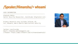 /Speaker/Himanshu/> whoami
USER INFORMATION
-----------------------------------------------------
Himanshu Mehta
Senior Security Researcher, Xen1thLabs (Digital14 LLC)
-----------------------------------------------------
Primary Research area includes Telecom, RF,
IoT, Network, Web & Mobile Applications Security
------------------------------------------------------
Twitter: @nullvoid0x
Email: himanshu.mehta21@gmail.com
LinkedIn: https://www.linkedin.com/in/himanshumehta21/
 