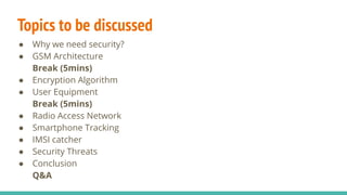Topics to be discussed
● Why we need security?
● GSM Architecture
Break (5mins)
● Encryption Algorithm
● User Equipment
Break (5mins)
● Radio Access Network
● Smartphone Tracking
● IMSI catcher
● Security Threats
● Conclusion
Q&A
 