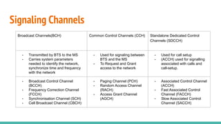Signaling Channels
Broadcast Channels(BCH) Common Control Channels (CCH) Standalone Dedicated Control
Channels (SDCCH)
- Transmitted by BTS to the MS
- Carries system parameters
needed to identify the network,
synchronize time and frequency
with the network
- Used for signaling between
BTS and the MS
- To Request and Grant
access to the network
- Used for call setup
- (ACCH) used for signalling
associated with calls and
call-setup.
- Broadcast Control Channel
(BCCH)
- Frequency Correction Channel
(FCCH)
- Synchronisation Channel (SCH)
- Cell Broadcast Channel (CBCH)
- Paging Channel (PCH)
- Random Access Channel
(RACH)
- Access Grant Channel
(AGCH)
- Associated Control Channel
(ACCH)
- Fast Associated Control
Channel (FACCH)
- Slow Associated Control
Channel (SACCH)
 