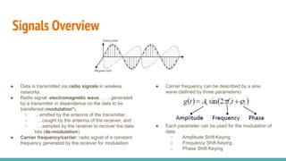 Signals Overview
● Data is transmitted via radio signals in wireless
networks
● Radio signal: electromagnetic wave… …generated
by a transmitter in dependence on the data to be
transferred (modulation*),
○ …emitted by the antenna of the transmitter,
○ …caught by the antenna of the receiver, and
○ …sampled by the receiver to recover the data
bits (de-modulation)
● Carrier frequency/carrier: radio signal of a constant
frequency generated by the receiver for modulation
● Carrier frequency can be described by a sine
wave (defined by three parameters)
● Each parameter can be used for the modulation of
data
○ Amplitude Shift Keying
○ Frequency Shift Keying
○ Phase Shift Keying
 