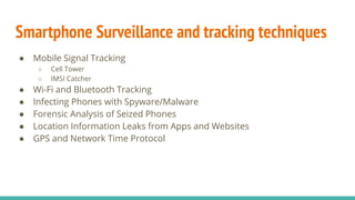 Smartphone Surveillance and tracking techniques
● Mobile Signal Tracking
○ Cell Tower
○ IMSI Catcher
● Wi-Fi and Bluetooth Tracking
● Infecting Phones with Spyware/Malware
● Forensic Analysis of Seized Phones
● Location Information Leaks from Apps and Websites
● GPS and Network Time Protocol
 