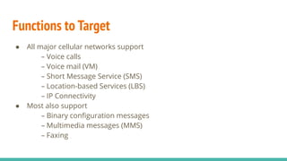 Functions to Target
● All major cellular networks support
– Voice calls
– Voice mail (VM)
– Short Message Service (SMS)
– Location-based Services (LBS)
– IP Connectivity
● Most also support
– Binary conﬁguration messages
– Multimedia messages (MMS)
– Faxing
 