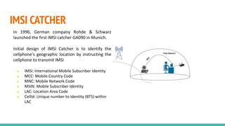 IMSI CATCHER
In 1996, German company Rohde & Schwarz
launched the first IMSI catcher GA090 in Munich.
Initial design of IMSI Catcher is to identify the
cellphone’s geographic location by instructing the
cellphone to transmit IMSI
● IMSI: International Mobile Subscriber Identity
● MCC: Mobile Country Code
● MNC: Mobile Network Code
● MSIN: Mobile Subscriber Identity
● LAC: Location Area Code
● CellId: Unique number to Identity (BTS) within
LAC
 