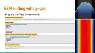 GSM snifﬁng with gr-gsm
Prepare the Test Environment:
Install the compilation dependencies:
Compile “gr-gsm”:
Compile “kalibrate” (choose the version based on your hardware)
Scan for Base Station with kal
git clone https://github.com/ptrkrysik/gr-gsm.git
cd gr-gsm
mkdir build
cd build
cmake ..
make
sudo make install
sudo ldconfig
git clone https://github.com/scateu/kalibrate-hackrf.git (for HackRF version)
git clone https://github.com/steve-m/kalibrate-rtl.git (for RTL version)
cd kalibrate-hackrf
./bootstrap
./configure
make
sudo make install
sudo apt-get install git cmake libboost-all-dev libcppunit-dev swig doxygen liblog4cpp5-dev python-scipy
kal -s GSM900 -g 40 //Scan GSM900 band
grgsm_livemon -f 945.4e6
 