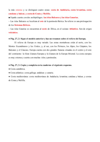 la más extensa y se distinguen cuatro zonas: costa de Andalucía, costa levantina, costa
catalana y balear, y costa de Ceuta y Melilla.
■ España cuenta con dos archipiélagos: las islas Baleares y las islas Canarias.
– Las islas Baleares se localizan al este de la península Ibérica. Su relieve es una prolongación
de los Sistemas Béticos.
– Las islas Canarias se encuentran al oeste de África, en el océano Atlántico. Son de origen
volcánico.
● Pág. 27, 2: Sigue el modelo anterior y haz un resumen sobre el relieve de Europa.
El relieve de Europa es muy variado. Las zonas montañosas están al norte, con los
Montes Escandinavos y los Urales, y, al sur, con los Pirineos, los Alpes, los Cárpatos, los
Balcanes y el Cáucaso. Europa cuenta con dos grandes llanuras situadas en el centro y el este
del continente: la Gran Llanura Europea y la Llanura de la Europa Oriental. La costa europea
es muy extensa y cuenta con muchas islas y penínsulas.
● Pág. 27, 3: Copia y completa en tu cuaderno el siguiente esquema.
● Costa cantábrica.
● Costa atlántica: costa gallega; andaluza y canaria.
● Costa mediterránea: costa mediterránea de Andalucía; levantina; catalana y balear, y costas
de Ceuta y Melilla.
 