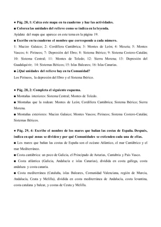 ● Pág. 28, 1: Calca este mapa en tu cuaderno y haz las actividades.
■ Colorea las unidades del relieve como se indica en la leyenda.
Ayúdate del mapa que aparece en este tema en la página 19.
■ Escribe en tu cuaderno el nombre que corresponde a cada número.
1: Macizo Galaico; 2: Cordillera Cantábrica; 3: Montes de León; 4: Meseta; 5: Montes
Vascos; 6: Pirineos; 7: Depresión del Ebro; 8: Sistema Ibérico; 9: Sistema Costero-Catalán;
10: Sistema Central; 11: Montes de Toledo; 12: Sierra Morena; 13: Depresión del
Guadalquivir; 14: Sistemas Béticos; 15: Islas Baleares; 16: Islas Canarias.
■ ¿Qué unidades del relieve hay en tu Comunidad?
Los Pirineos, la depresión del Ebro y el Sistema Ibérico.
● Pág. 28, 2: Completa el siguiente esquema.
■ Montañas interiores: Sistema Central; Montes de Toledo.
■ Montañas que la rodean: Montes de León; Cordillera Cantábrica; Sistema Ibérico; Sierra
Morena.
■ Montañas exteriores: Macizo Galaico; Montes Vascos; Pirineos; Sistema Costero-Catalán;
Sistemas Béticos.
● Pág. 29, 4: Escribe el nombre de los mares que bañan las costas de España. Después,
indica en qué zonas se dividen y por qué Comunidades se extienden cada una de ellas.
■ Los mares que bañan las costas de España son el océano Atlántico, el mar Cantábrico y el
mar Mediterráneo.
■ Costa cantábrica: un poco de Galicia, el Principado de Asturias, Cantabria y País Vasco.
■ Costa atlántica (Galicia, Andalucía e islas Canarias), dividida en costa gallega, costa
andaluza y costa canaria.
■ Costa mediterránea (Cataluña, islas Baleares, Comunidad Valenciana, región de Murcia,
Andalucía, Ceuta y Melilla), dividida en costa mediterránea de Andalucía, costa levantina,
costa catalana y balear, y costas de Ceuta y Melilla.
 