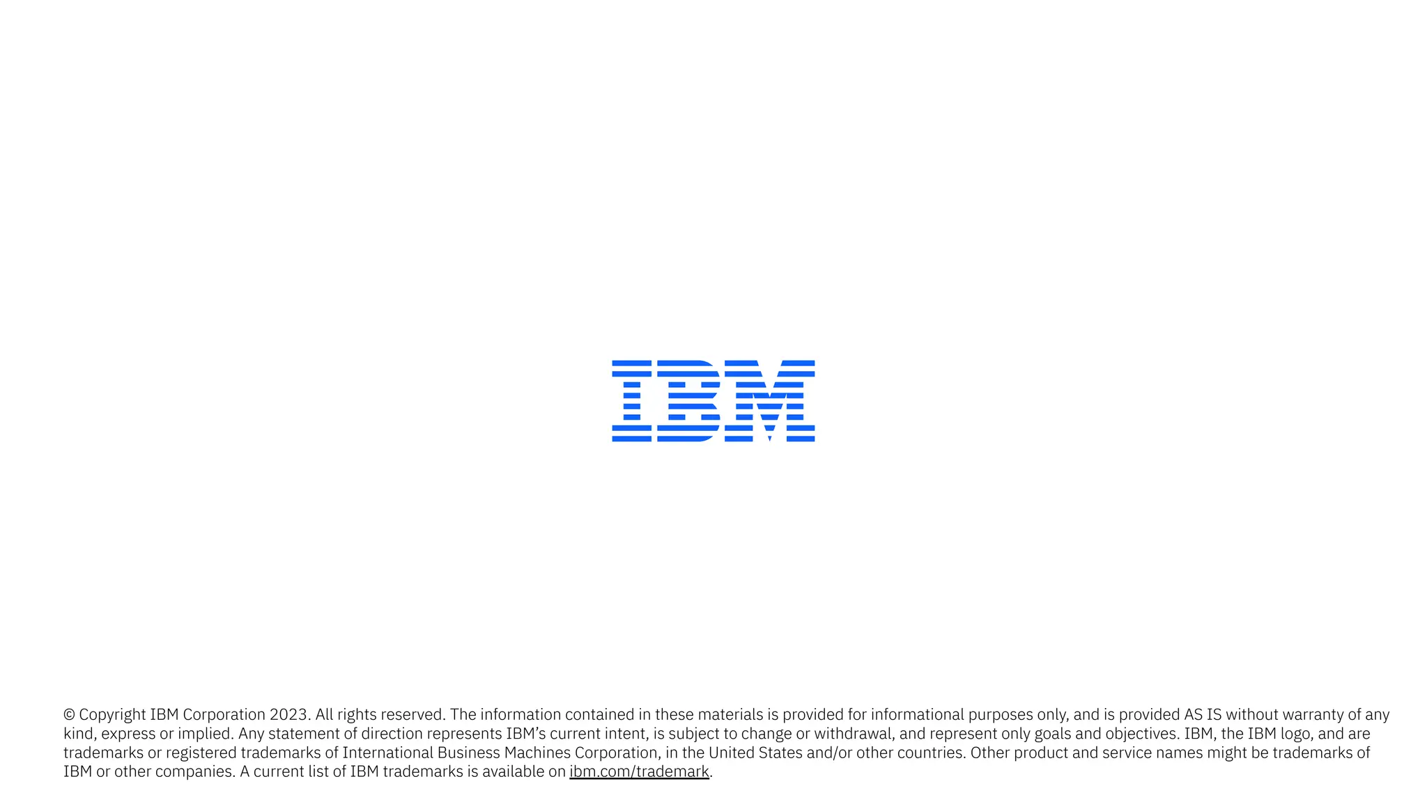 © Copyright IBM Corporation 2023. All rights reserved. The information contained in these materials is provided for informational purposes only, and is provided AS IS without warranty of any
kind, express or implied. Any statement of direction represents IBM’s current intent, is subject to change or withdrawal, and represent only goals and objectives. IBM, the IBM logo, and are
trademarks or registered trademarks of International Business Machines Corporation, in the United States and/or other countries. Other product and service names might be trademarks of
IBM or other companies. A current list of IBM trademarks is available on ibm.com/trademark.
 