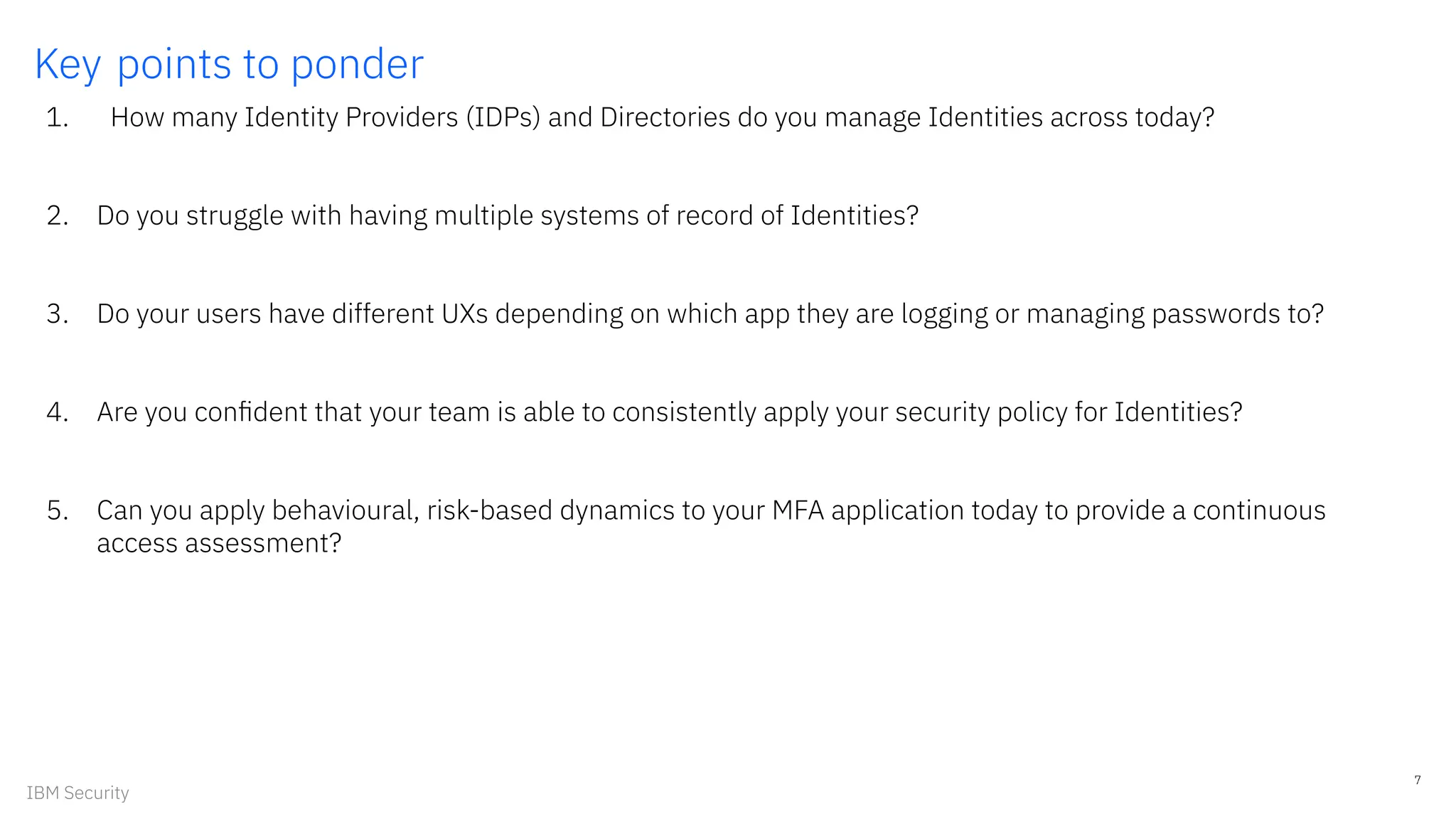 Key points to ponder
1. How many Identity Providers (IDPs) and Directories do you manage Identities across today?
2. Do you struggle with having multiple systems of record of Identities?
3. Do your users have different UXs depending on which app they are logging or managing passwords to?
4. Are you conﬁdent that your team is able to consistently apply your security policy for Identities?
5. Can you apply behavioural, risk-based dynamics to your MFA application today to provide a continuous
access assessment?
7
IBM Security
 