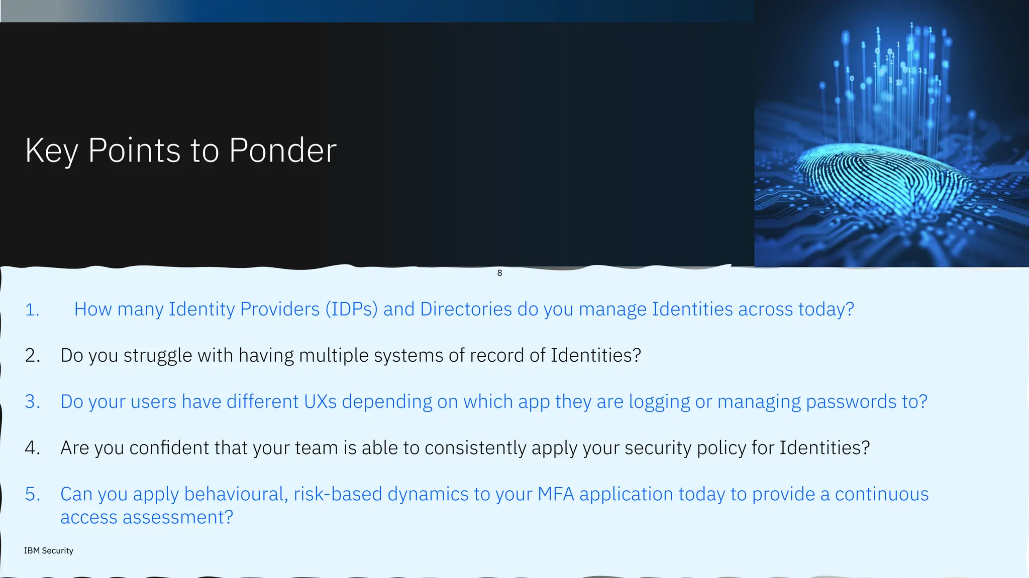 Key Points to Ponder
IBM Security
8
1. How many Identity Providers (IDPs) and Directories do you manage Identities across today?
2. Do you struggle with having multiple systems of record of Identities?
3. Do your users have different UXs depending on which app they are logging or managing passwords to?
4. Are you conﬁdent that your team is able to consistently apply your security policy for Identities?
5. Can you apply behavioural, risk-based dynamics to your MFA application today to provide a continuous
access assessment?
 