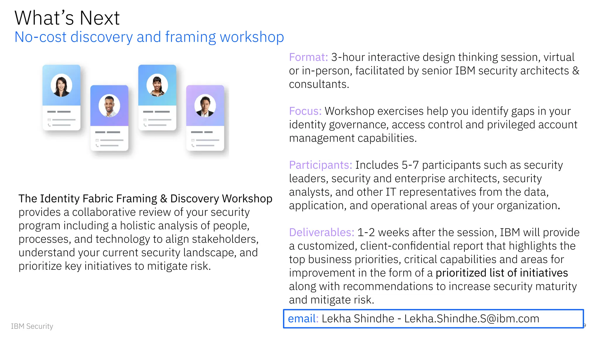 What’s Next
No-cost discovery and framing workshop
Format: 3-hour interactive design thinking session, virtual
or in-person, facilitated by senior IBM security architects &
consultants.
Focus: Workshop exercises help you identify gaps in your
identity governance, access control and privileged account
management capabilities.
Participants: Includes 5-7 participants such as security
leaders, security and enterprise architects, security
analysts, and other IT representatives from the data,
application, and operational areas of your organization.
Deliverables: 1-2 weeks after the session, IBM will provide
a customized, client-conﬁdential report that highlights the
top business priorities, critical capabilities and areas for
improvement in the form of a prioritized list of initiatives
along with recommendations to increase security maturity
and mitigate risk.
9
IBM Security
The Identity Fabric Framing & Discovery Workshop
provides a collaborative review of your security
program including a holistic analysis of people,
processes, and technology to align stakeholders,
understand your current security landscape, and
prioritize key initiatives to mitigate risk.
email: Lekha Shindhe - Lekha.Shindhe.S@ibm.com
 