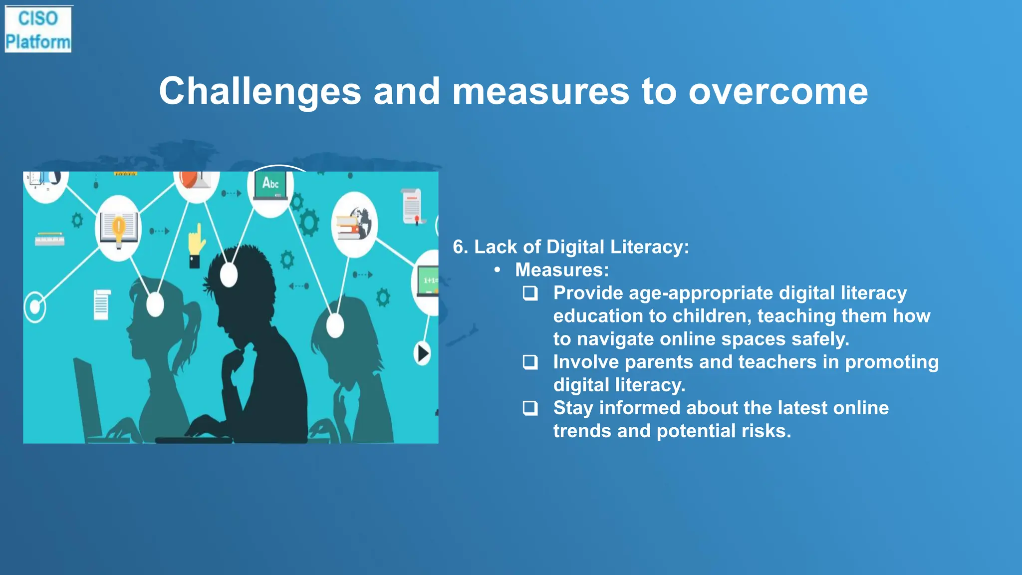 Challenges and measures to overcome
6. Lack of Digital Literacy:
• Measures:
❑ Provide age-appropriate digital literacy
education to children, teaching them how
to navigate online spaces safely.
❑ Involve parents and teachers in promoting
digital literacy.
❑ Stay informed about the latest online
trends and potential risks.
 