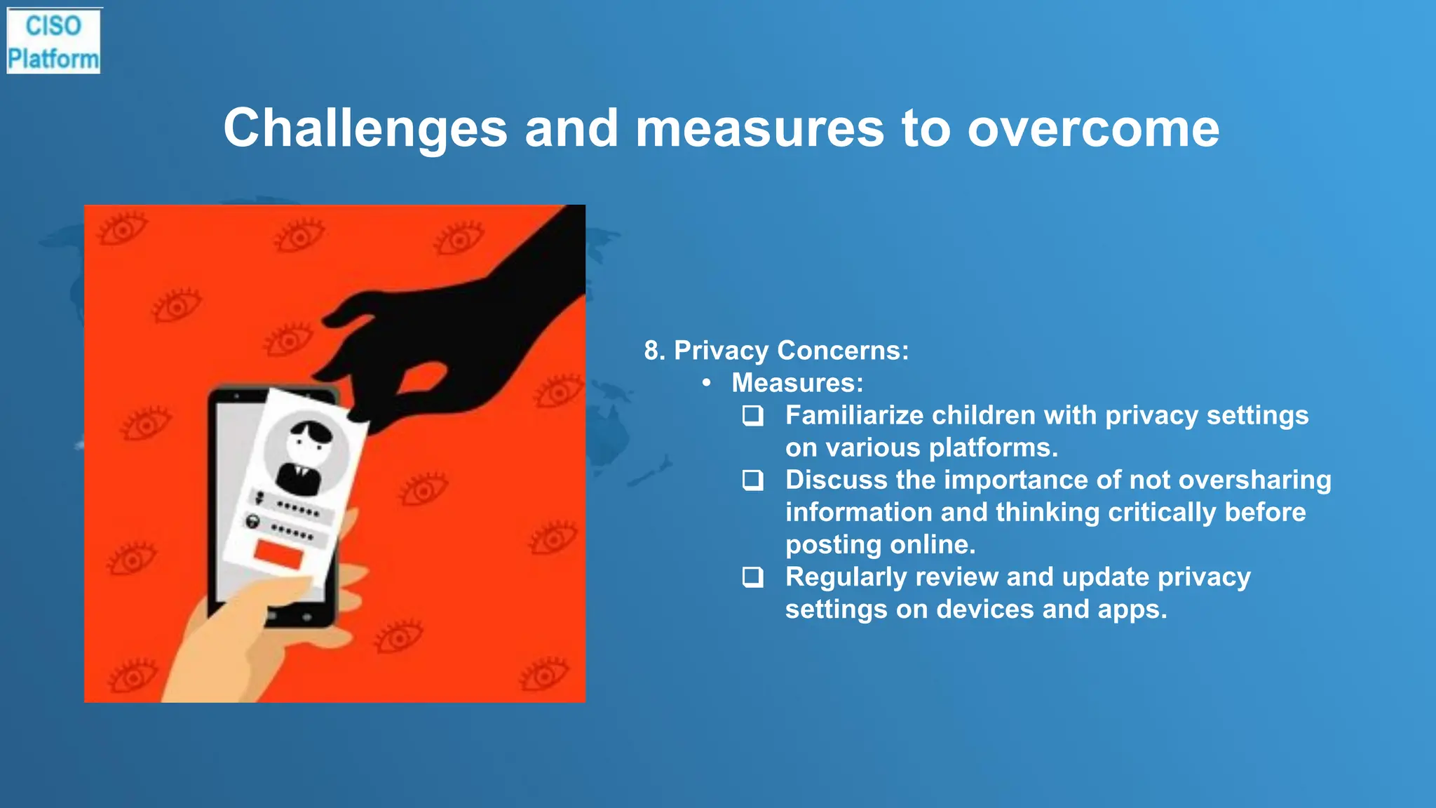 Challenges and measures to overcome
8. Privacy Concerns:
• Measures:
❑ Familiarize children with privacy settings
on various platforms.
❑ Discuss the importance of not oversharing
information and thinking critically before
posting online.
❑ Regularly review and update privacy
settings on devices and apps.
 