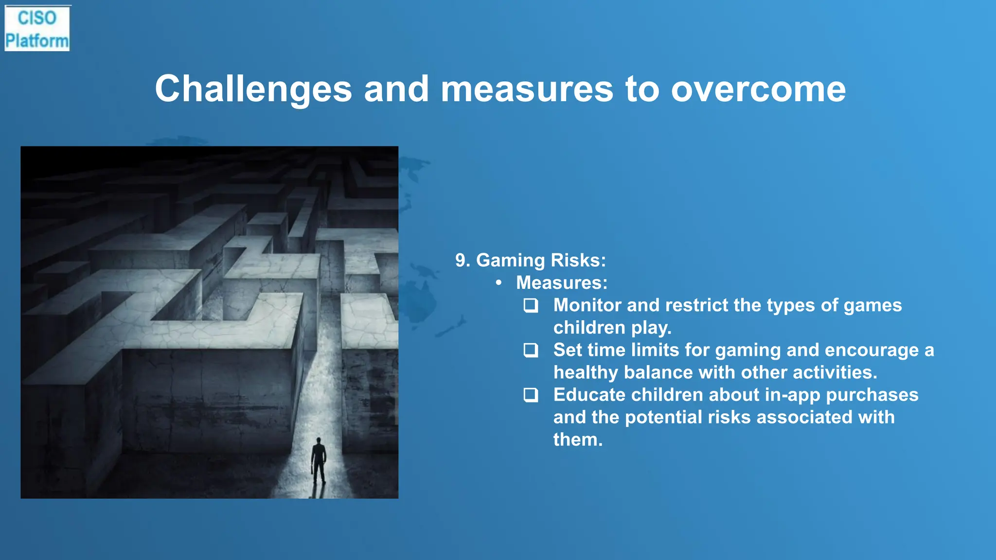 Challenges and measures to overcome
9. Gaming Risks:
• Measures:
❑ Monitor and restrict the types of games
children play.
❑ Set time limits for gaming and encourage a
healthy balance with other activities.
❑ Educate children about in-app purchases
and the potential risks associated with
them.
 