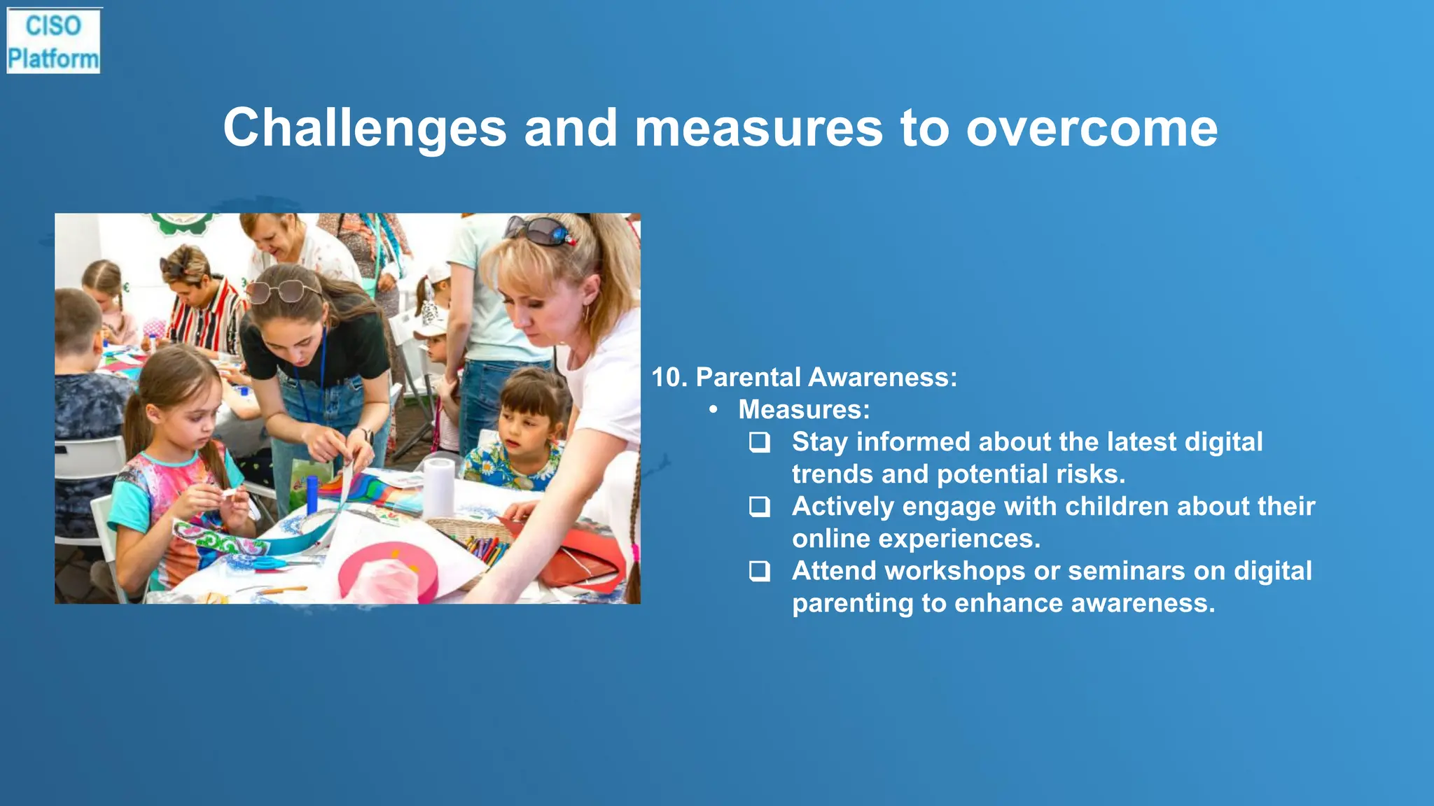 Challenges and measures to overcome
10. Parental Awareness:
• Measures:
❑ Stay informed about the latest digital
trends and potential risks.
❑ Actively engage with children about their
online experiences.
❑ Attend workshops or seminars on digital
parenting to enhance awareness.
 
