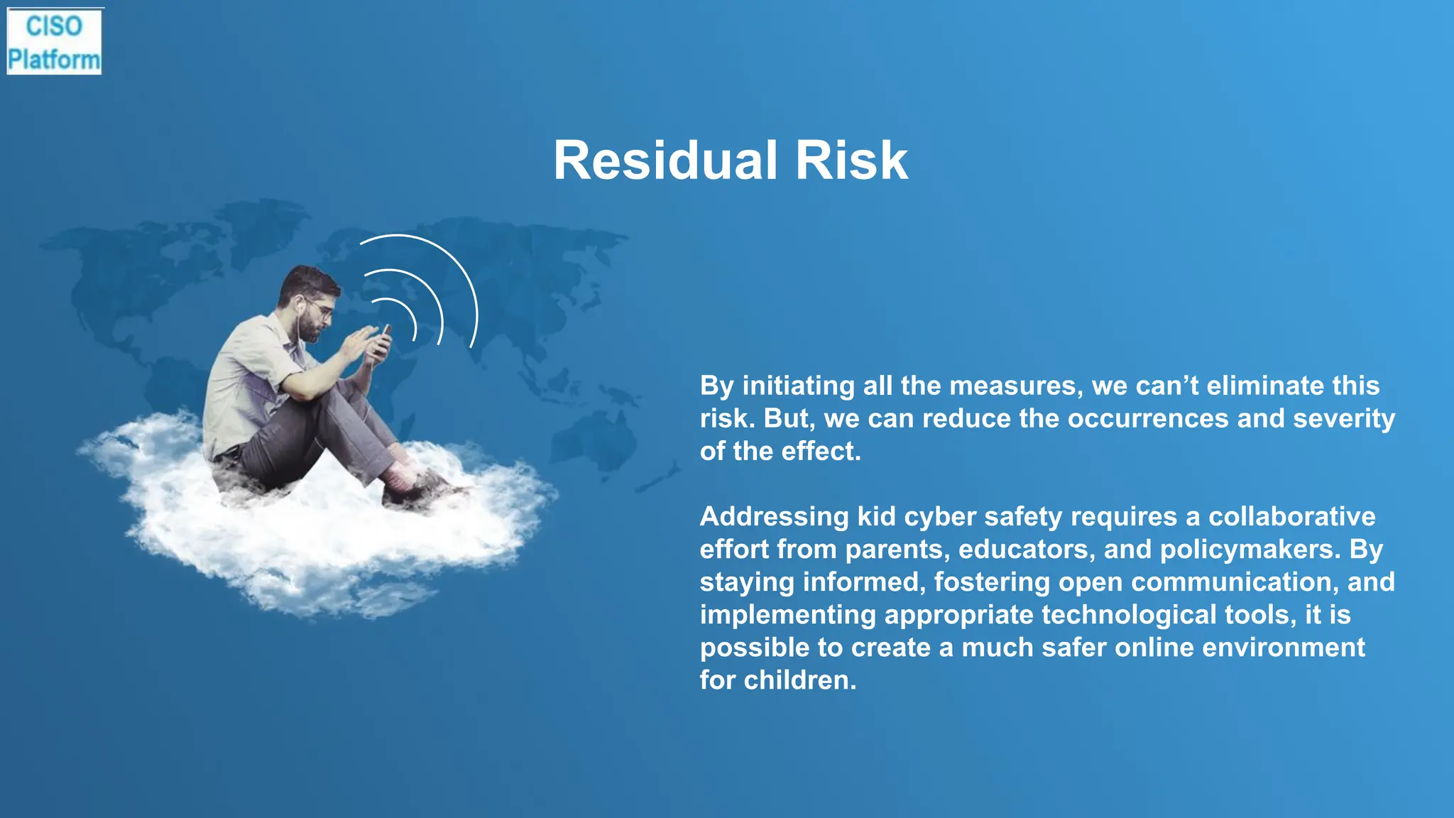 Residual Risk
By initiating all the measures, we can’t eliminate this
risk. But, we can reduce the occurrences and severity
of the effect.
Addressing kid cyber safety requires a collaborative
effort from parents, educators, and policymakers. By
staying informed, fostering open communication, and
implementing appropriate technological tools, it is
possible to create a much safer online environment
for children.
 