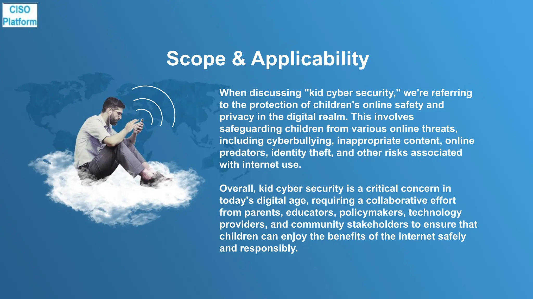 Scope & Applicability
When discussing "kid cyber security," we're referring
to the protection of children's online safety and
privacy in the digital realm. This involves
safeguarding children from various online threats,
including cyberbullying, inappropriate content, online
predators, identity theft, and other risks associated
with internet use.
Overall, kid cyber security is a critical concern in
today's digital age, requiring a collaborative effort
from parents, educators, policymakers, technology
providers, and community stakeholders to ensure that
children can enjoy the benefits of the internet safely
and responsibly.
 