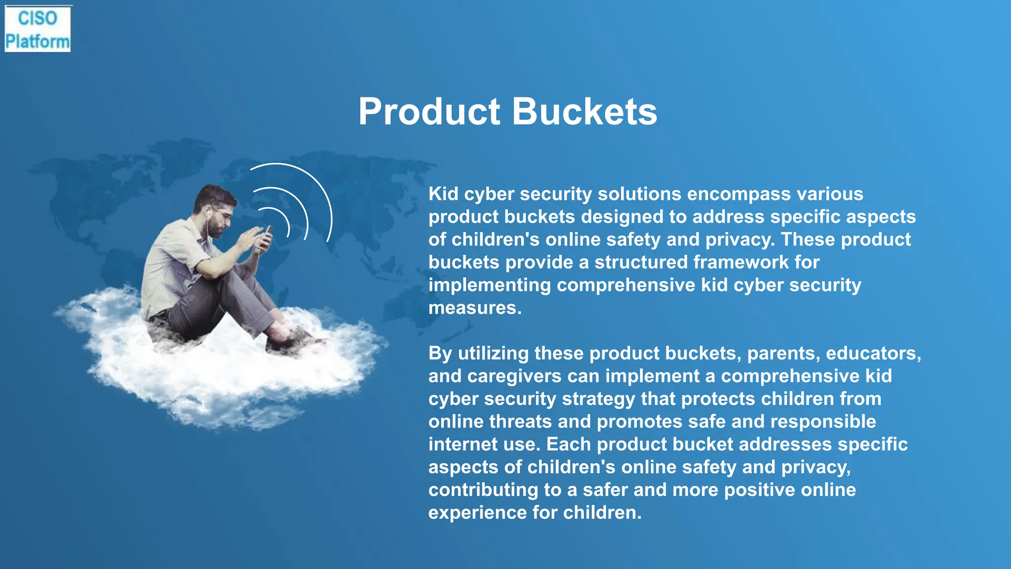 Product Buckets
Kid cyber security solutions encompass various
product buckets designed to address specific aspects
of children's online safety and privacy. These product
buckets provide a structured framework for
implementing comprehensive kid cyber security
measures.
By utilizing these product buckets, parents, educators,
and caregivers can implement a comprehensive kid
cyber security strategy that protects children from
online threats and promotes safe and responsible
internet use. Each product bucket addresses specific
aspects of children's online safety and privacy,
contributing to a safer and more positive online
experience for children.
 