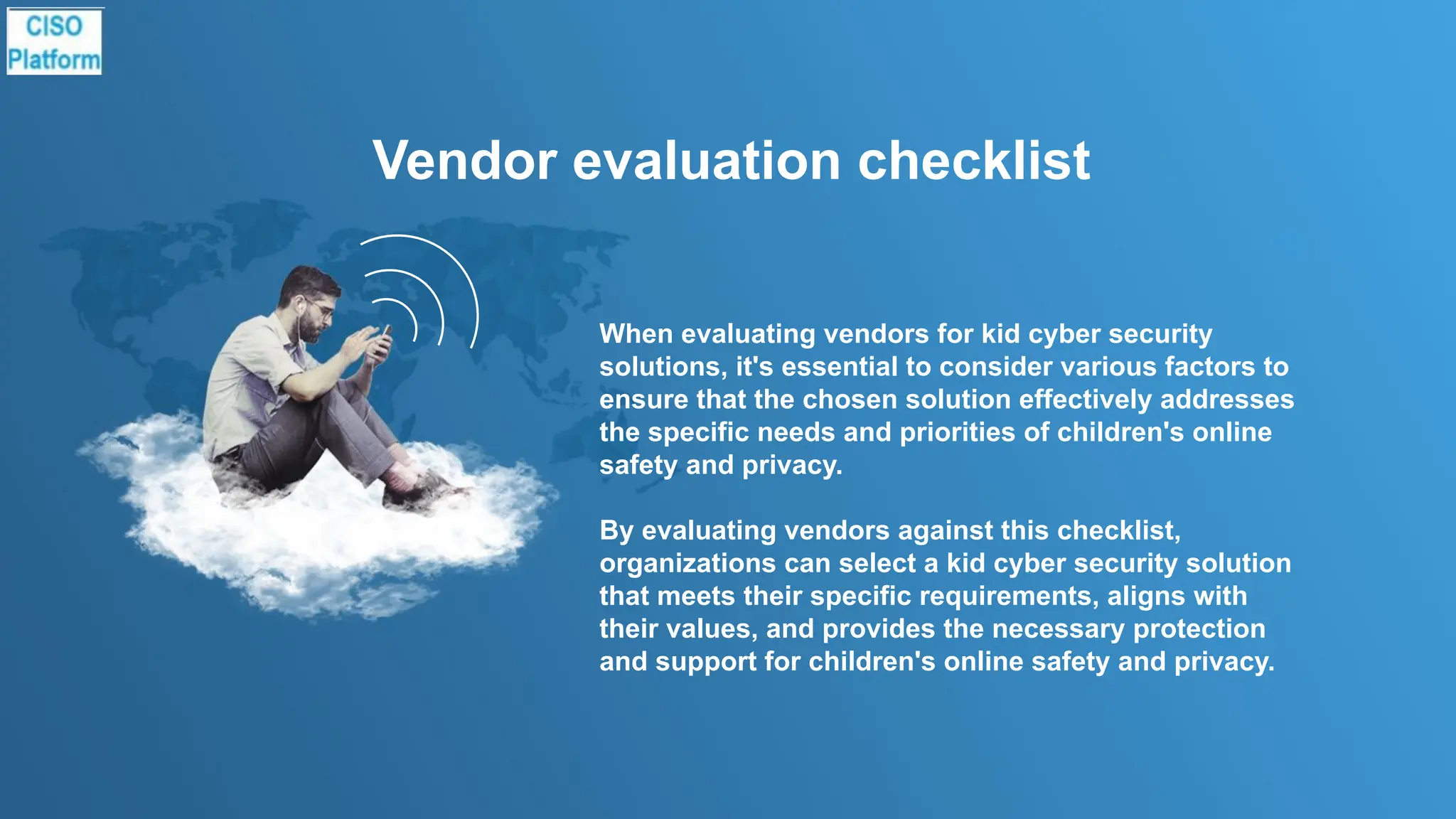 Vendor evaluation checklist
When evaluating vendors for kid cyber security
solutions, it's essential to consider various factors to
ensure that the chosen solution effectively addresses
the specific needs and priorities of children's online
safety and privacy.
By evaluating vendors against this checklist,
organizations can select a kid cyber security solution
that meets their specific requirements, aligns with
their values, and provides the necessary protection
and support for children's online safety and privacy.
 