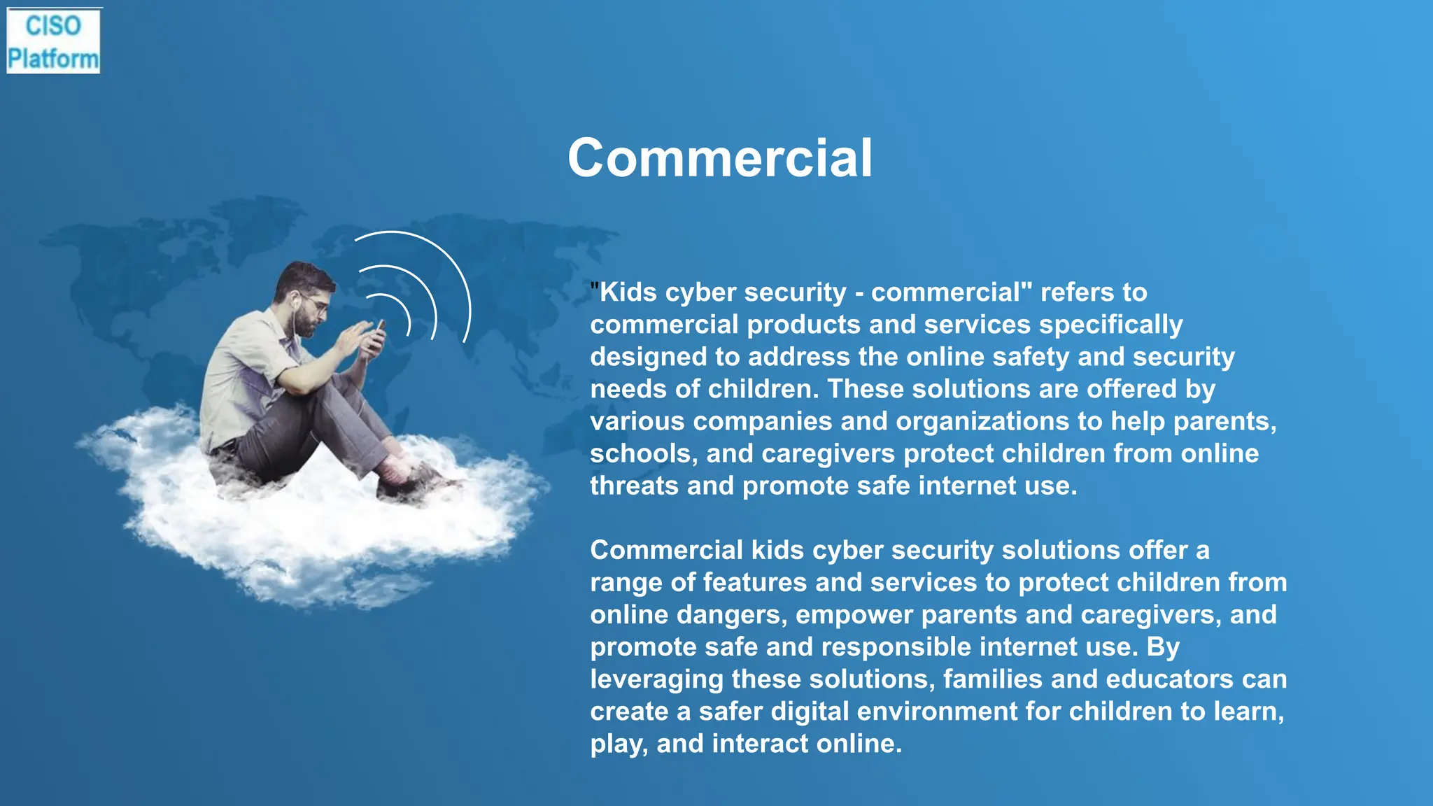 Commercial
"Kids cyber security - commercial" refers to
commercial products and services specifically
designed to address the online safety and security
needs of children. These solutions are offered by
various companies and organizations to help parents,
schools, and caregivers protect children from online
threats and promote safe internet use.
Commercial kids cyber security solutions offer a
range of features and services to protect children from
online dangers, empower parents and caregivers, and
promote safe and responsible internet use. By
leveraging these solutions, families and educators can
create a safer digital environment for children to learn,
play, and interact online.
 