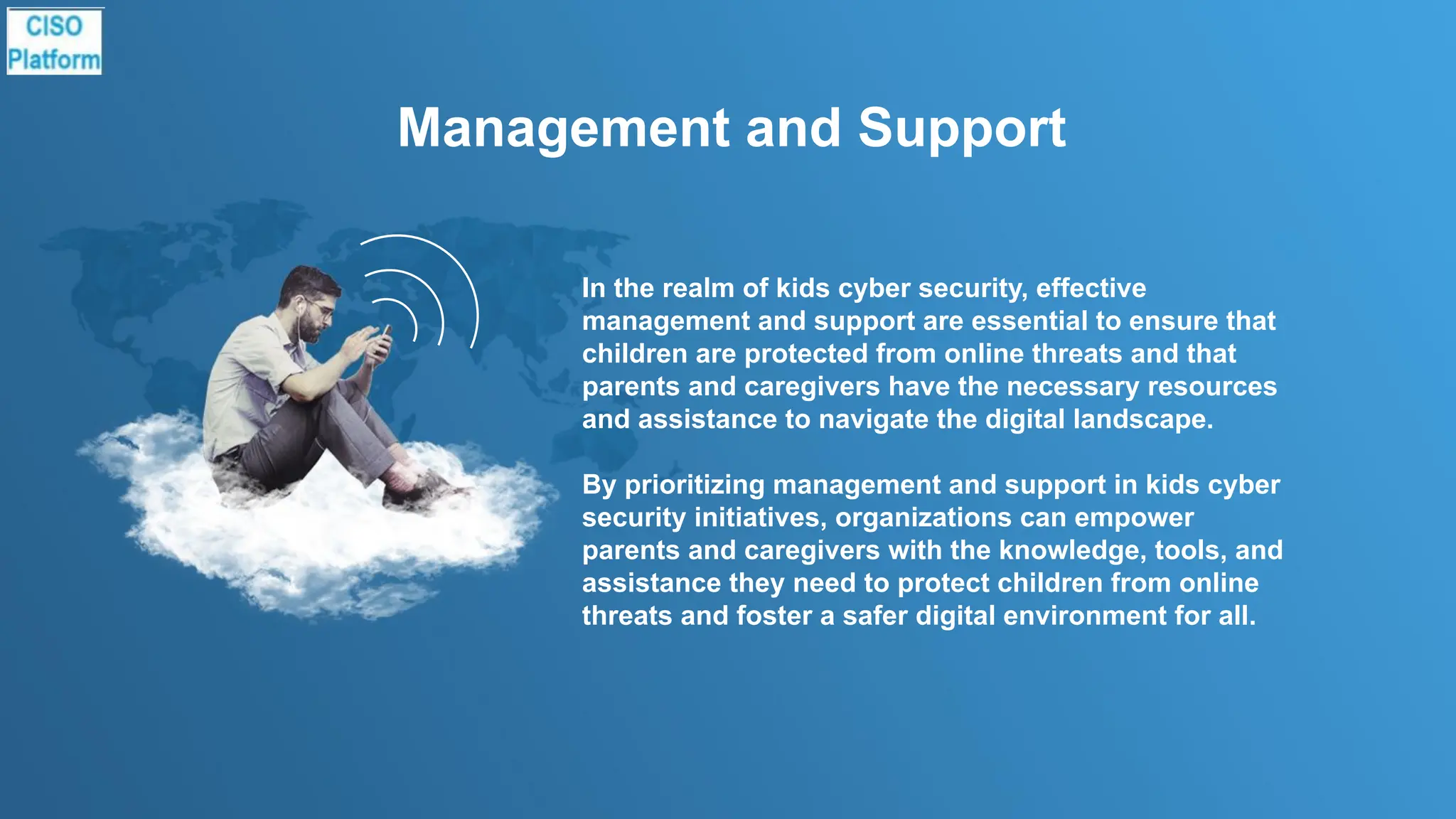 Management and Support
In the realm of kids cyber security, effective
management and support are essential to ensure that
children are protected from online threats and that
parents and caregivers have the necessary resources
and assistance to navigate the digital landscape.
By prioritizing management and support in kids cyber
security initiatives, organizations can empower
parents and caregivers with the knowledge, tools, and
assistance they need to protect children from online
threats and foster a safer digital environment for all.
 