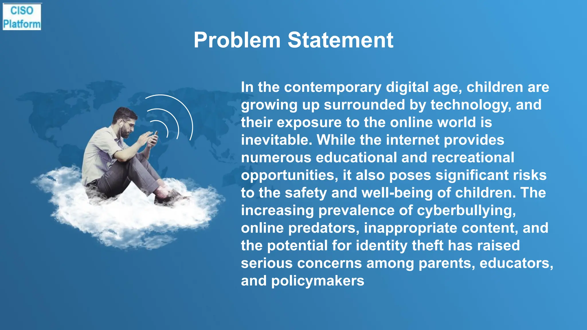 Problem Statement
In the contemporary digital age, children are
growing up surrounded by technology, and
their exposure to the online world is
inevitable. While the internet provides
numerous educational and recreational
opportunities, it also poses significant risks
to the safety and well-being of children. The
increasing prevalence of cyberbullying,
online predators, inappropriate content, and
the potential for identity theft has raised
serious concerns among parents, educators,
and policymakers
 