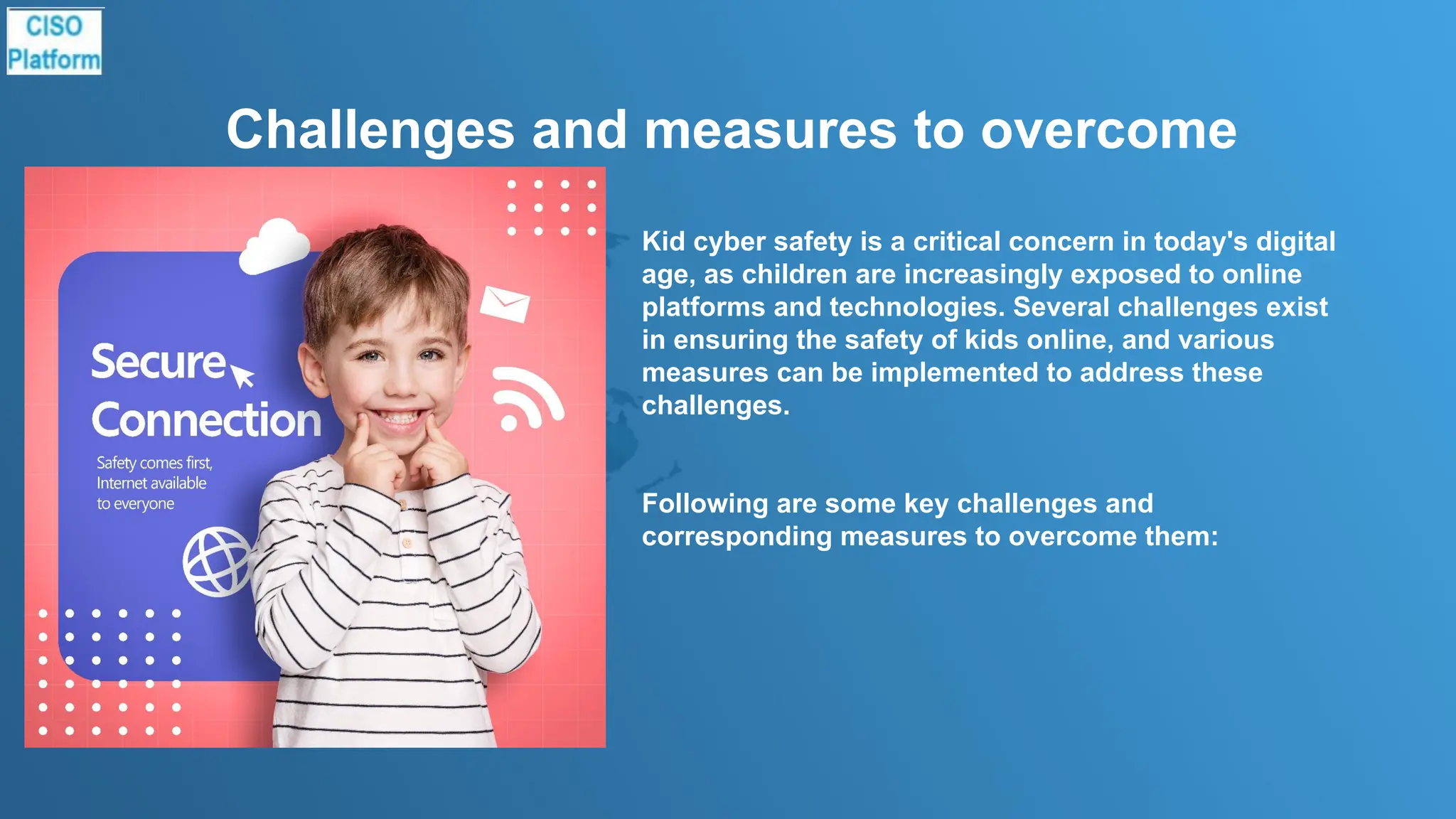 Challenges and measures to overcome
Kid cyber safety is a critical concern in today's digital
age, as children are increasingly exposed to online
platforms and technologies. Several challenges exist
in ensuring the safety of kids online, and various
measures can be implemented to address these
challenges.
Following are some key challenges and
corresponding measures to overcome them:
 