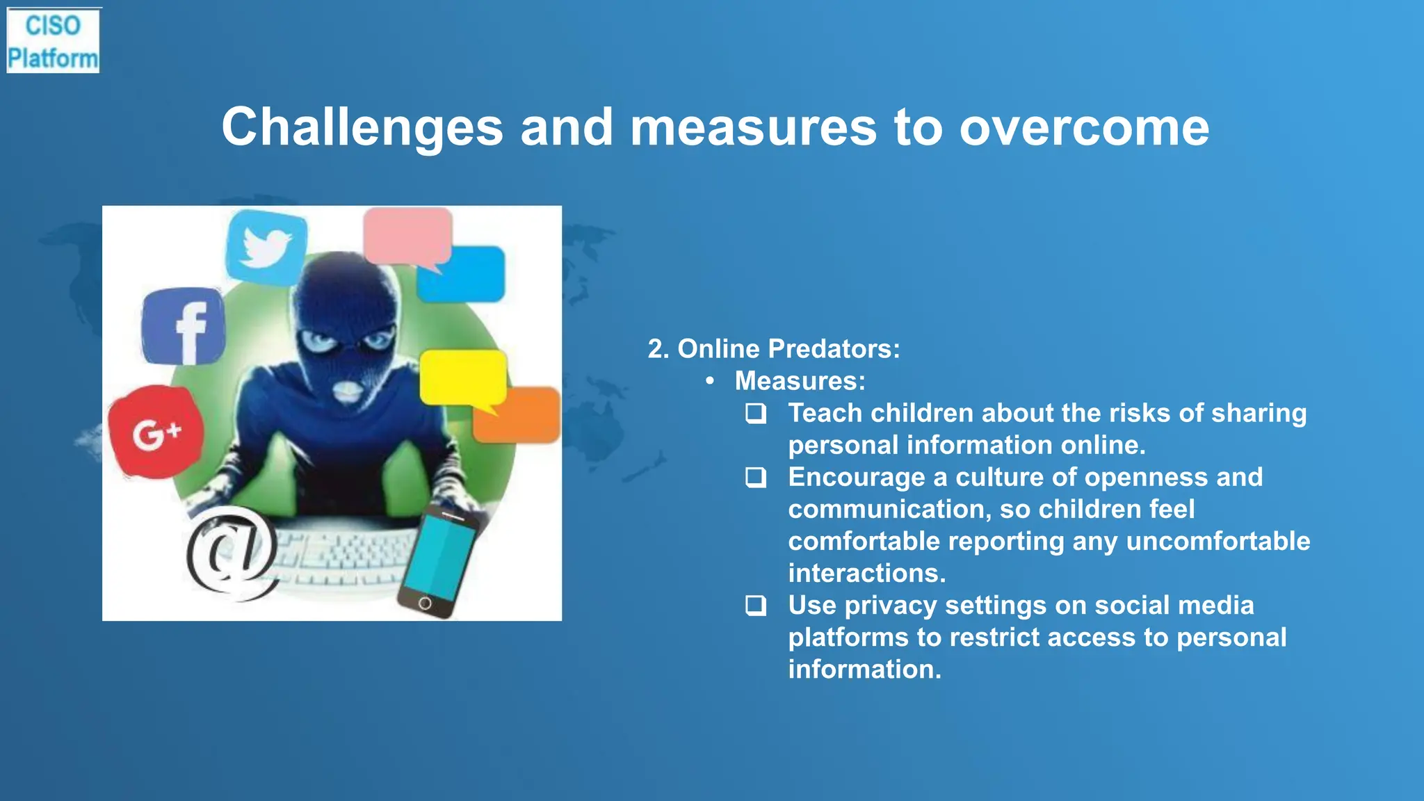 Challenges and measures to overcome
2. Online Predators:
• Measures:
❑ Teach children about the risks of sharing
personal information online.
❑ Encourage a culture of openness and
communication, so children feel
comfortable reporting any uncomfortable
interactions.
❑ Use privacy settings on social media
platforms to restrict access to personal
information.
 