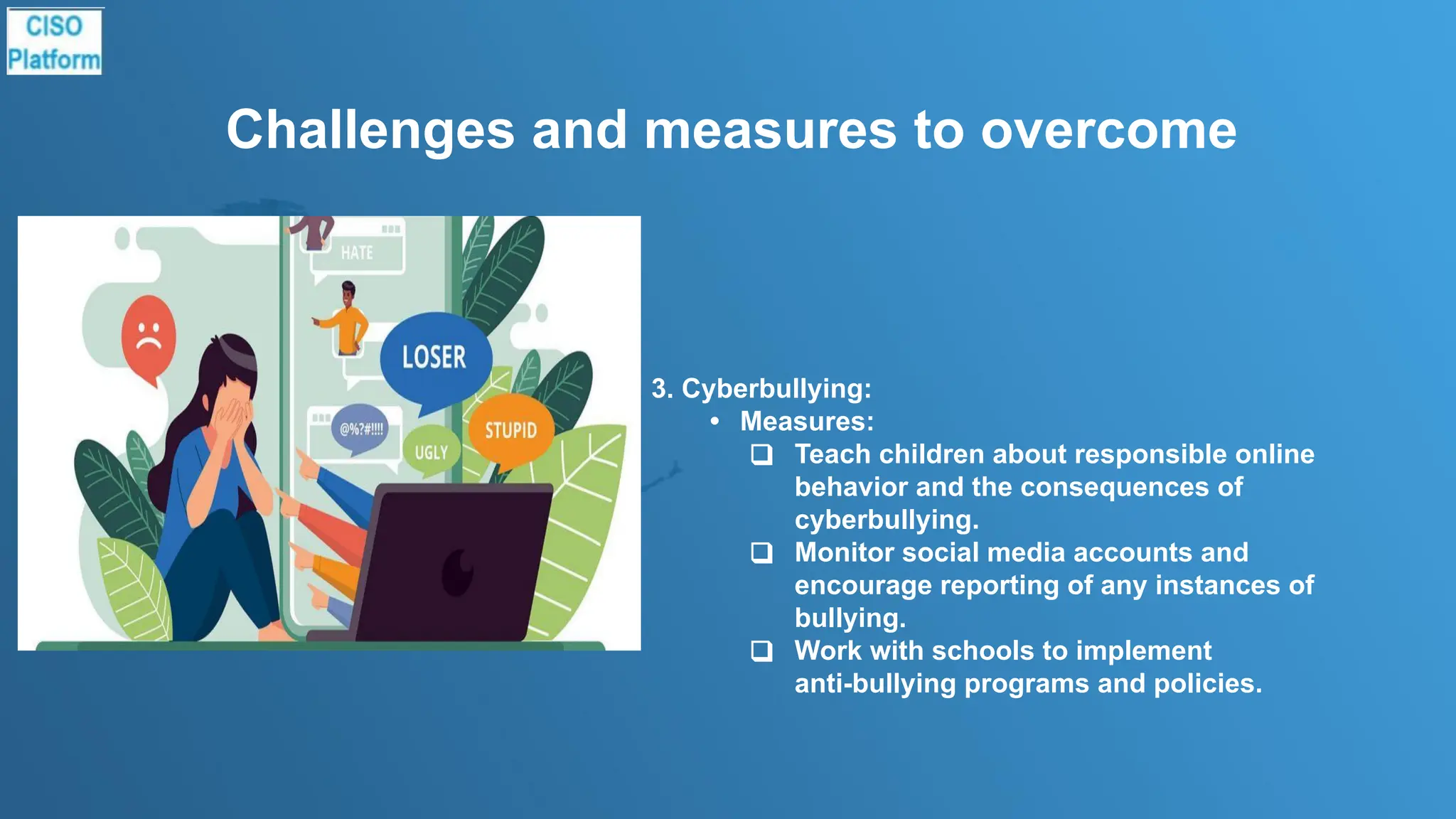 Challenges and measures to overcome
3. Cyberbullying:
• Measures:
❑ Teach children about responsible online
behavior and the consequences of
cyberbullying.
❑ Monitor social media accounts and
encourage reporting of any instances of
bullying.
❑ Work with schools to implement
anti-bullying programs and policies.
 
