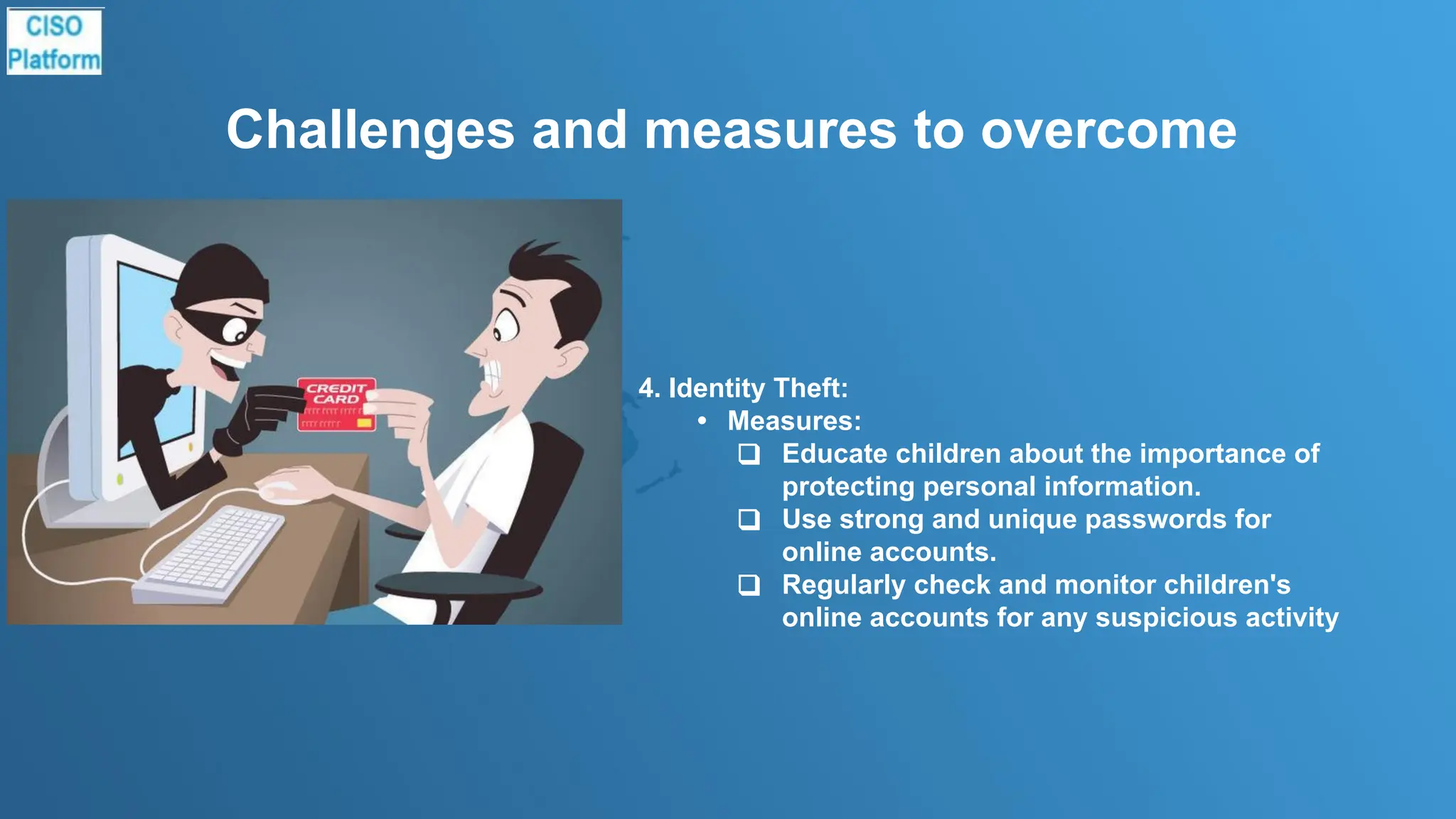 Challenges and measures to overcome
4. Identity Theft:
• Measures:
❑ Educate children about the importance of
protecting personal information.
❑ Use strong and unique passwords for
online accounts.
❑ Regularly check and monitor children's
online accounts for any suspicious activity
 