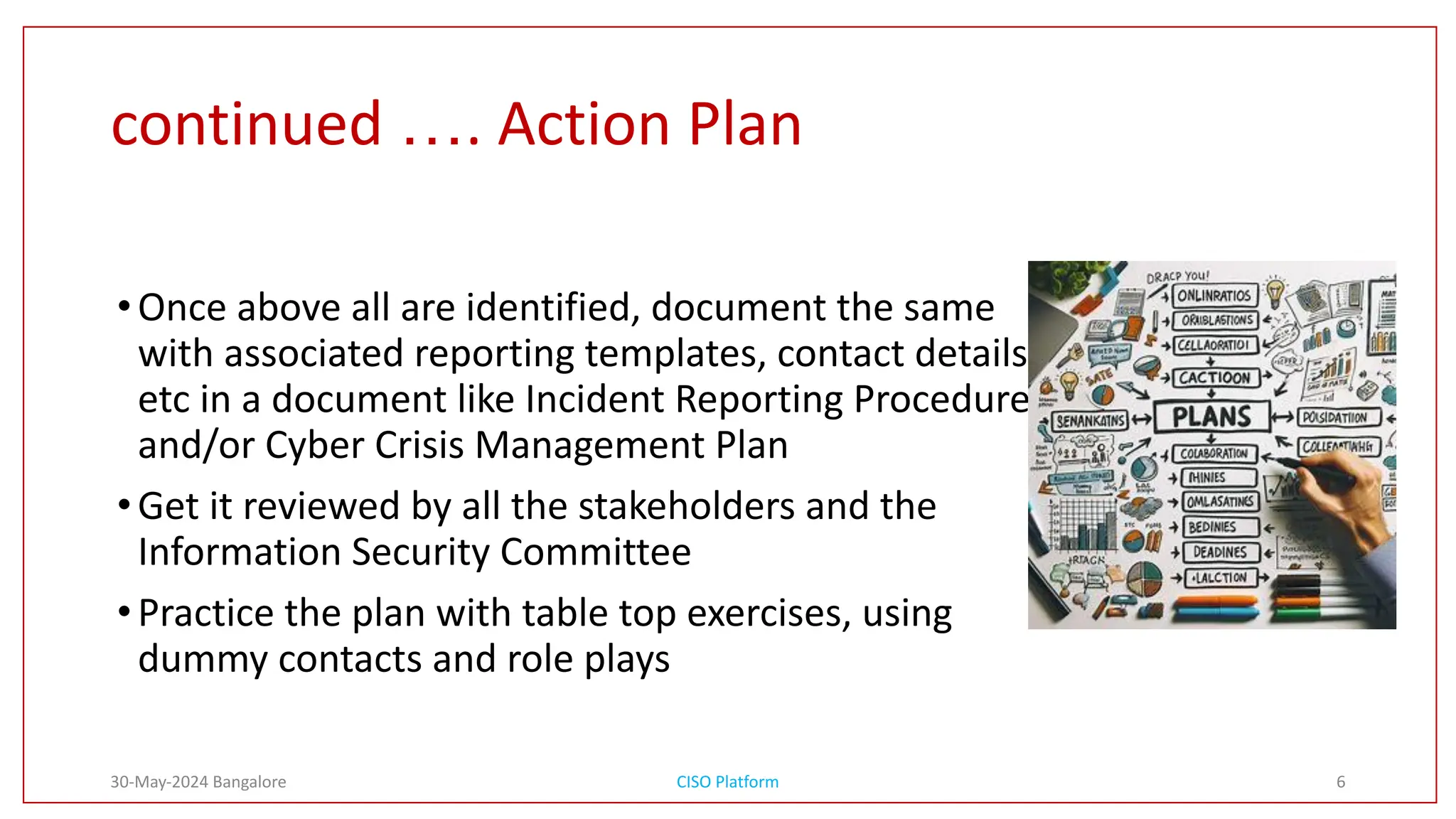 continued …. Action Plan
•Once above all are identified, document the same
with associated reporting templates, contact details
etc in a document like Incident Reporting Procedures
and/or Cyber Crisis Management Plan
•Get it reviewed by all the stakeholders and the
Information Security Committee
•Practice the plan with table top exercises, using
dummy contacts and role plays
30-May-2024 Bangalore CISO Platform 6
 