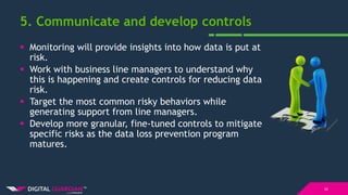 5. Communicate and develop controls
10
 Monitoring will provide insights into how data is put at
risk.
 Work with business line managers to understand why
this is happening and create controls for reducing data
risk.
 Target the most common risky behaviors while
generating support from line managers.
 Develop more granular, fine-tuned controls to mitigate
specific risks as the data loss prevention program
matures.
 