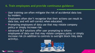 6. Train employees and provide continuous guidance
11
 User training can often mitigate the risk of accidental data loss
by insiders.
 Employees often don’t recognize that their actions can result in
data loss, and will self-correct when educated.
 Prompting employees of data use that may violate company
policy or simply increase risk.
 Advanced DLP solutions offer user prompting to inform
employees of data use that may violate company policy or simply
increase risk (in addition to controls to outright block risky data
activity).
 