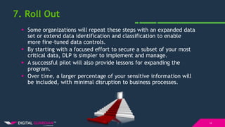 7. Roll Out
12
 Some organizations will repeat these steps with an expanded data
set or extend data identification and classification to enable
more fine-tuned data controls.
 By starting with a focused effort to secure a subset of your most
critical data, DLP is simpler to implement and manage.
 A successful pilot will also provide lessons for expanding the
program.
 Over time, a larger percentage of your sensitive information will
be included, with minimal disruption to business processes.
 
