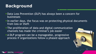 Background
 Data Loss Prevention (DLP) has always been a concern for
businesses
 In earlier days, the focus was on protecting physical documents
from loss or theft
 The proliferation of data and digital communication
channels has made the criminal’s job easier
 A DLP program can be a manageable, progressive
process if organizations follow a phased approach
 