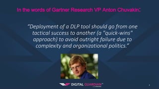 In the words of Gartner Research VP Anton Chuvakin:
4
“Deployment of a DLP tool should go from one
tactical success to another (a "quick-wins"
approach) to avoid outright failure due to
complexity and organizational politics.”
 